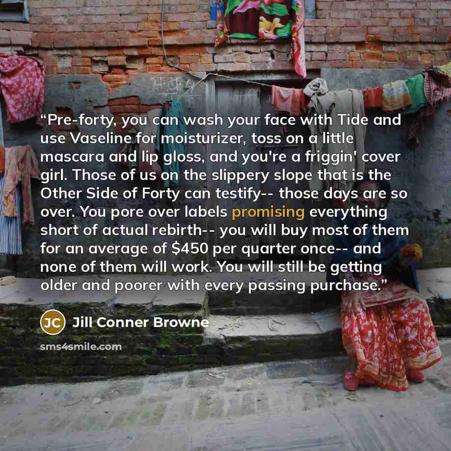 “Pre-forty, you can wash your face with Tide and use Vaseline for moisturizer, toss on a little mascara and lip gloss, and you're a friggin' cover girl. Those of us on the slippery slope that is the Other Side of Forty can testify-- those days are so over. You pore over labels promising everything…” quote by Jill Conner Browne