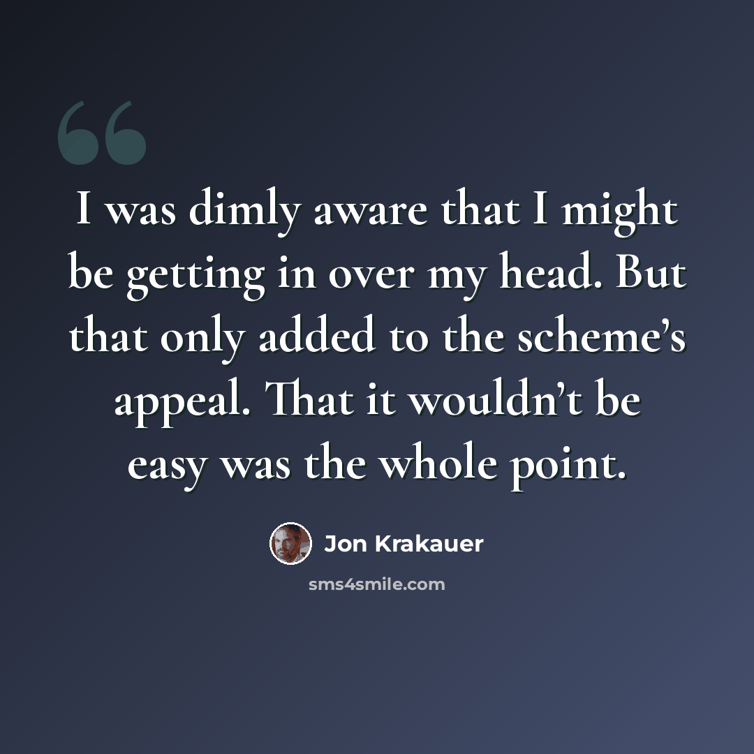 “I was dimly aware that I might be getting in over my head. But that only added to the scheme’s appeal. That it wouldn’t be easy was the whole point.” quote by Jon Krakauer