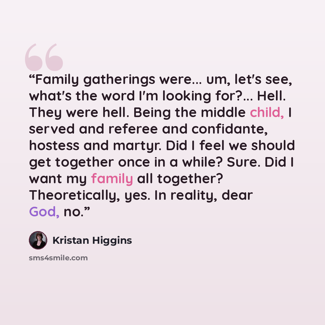 “Family gatherings were... um, let's see, what's the word I'm looking for?... Hell. They were hell. Being the middle child, I served and referee and confidante, hostess and martyr. Did I feel we should get together once in a while? Sure. Did I want my family all together? Theoretically, yes. In…” quote by Kristan Higgins