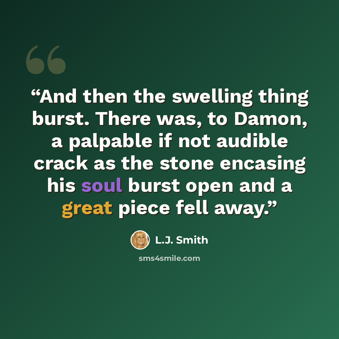 “And then the swelling thing burst. There was, to Damon, a palpable if not audible crack as the stone encasing his soul burst open and a great piece fell away.” quote by L.J. Smith