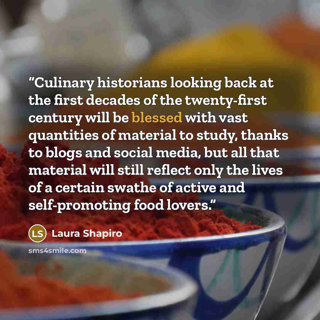 “Culinary historians looking back at the first decades of the twenty-first century will be blessed with vast quantities of material to study, thanks to blogs and social media, but all that material will still reflect only the lives of a certain swathe of active and self-promoting food lovers.” quote by Laura Shapiro