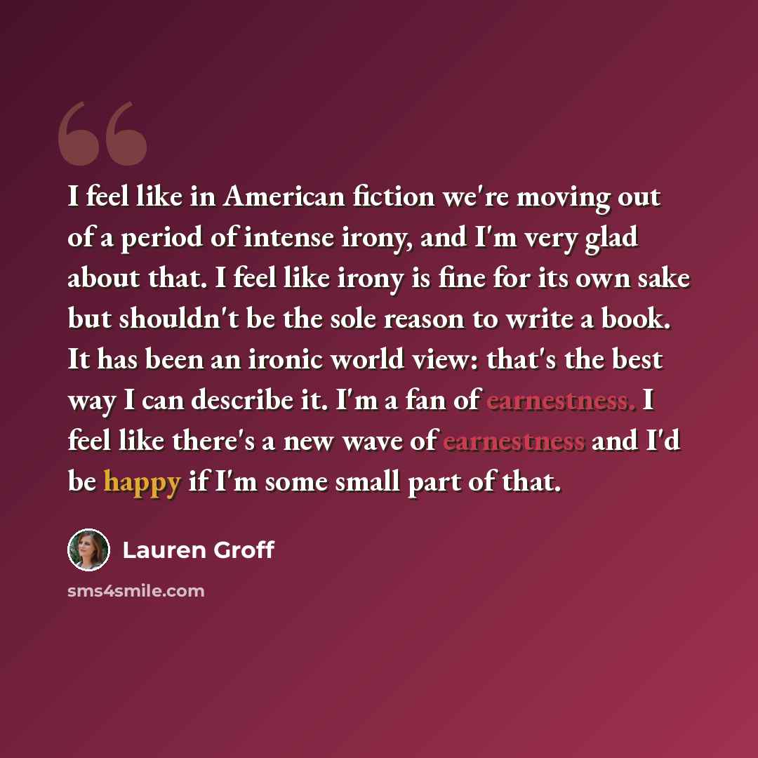 “I feel like in American fiction we're moving out of a period of intense irony, and I'm very glad about that. I feel like irony is fine for its own sake but shouldn't be the sole reason to write a book. It has been an ironic world view: that's the best way I can describe it. I'm a fan of…” quote by Lauren Groff