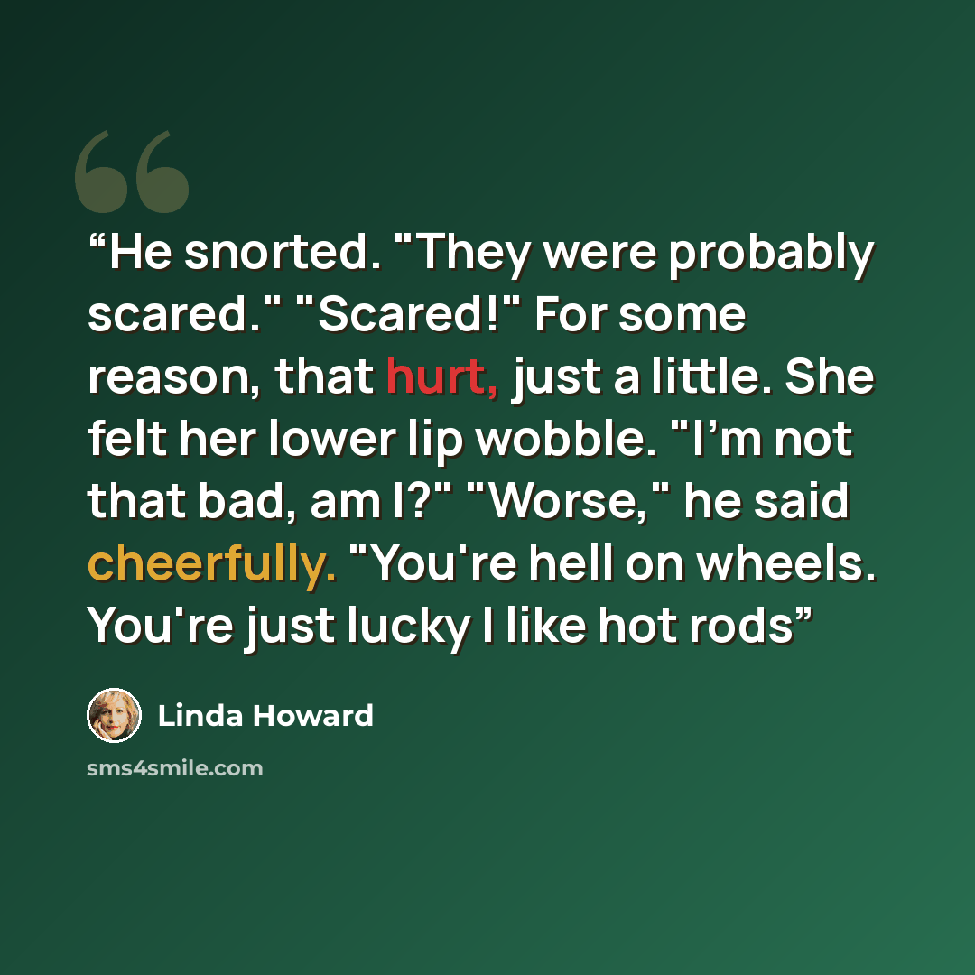 “He snorted. "They were probably scared." "Scared!" For some reason, that hurt, just a little. She felt her lower lip wobble. "I'm not that bad, am I?" "Worse," he said cheerfully. "You're hell on wheels. You're just lucky I like hot rods” quote by Linda Howard
