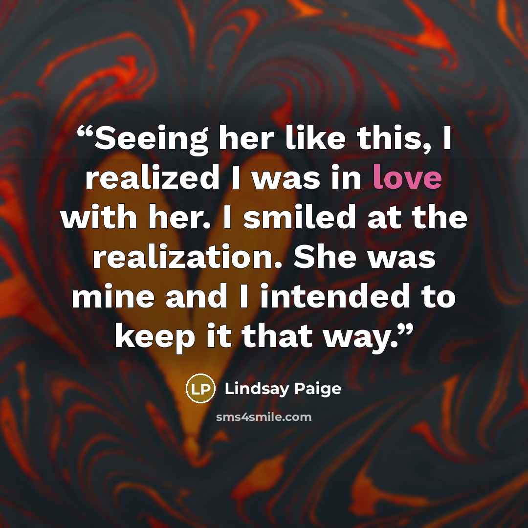 “Seeing her like this, I realized I was in love with her. I smiled at the realization. She was mine and I intended to keep it that way.” quote by Lindsay Paige