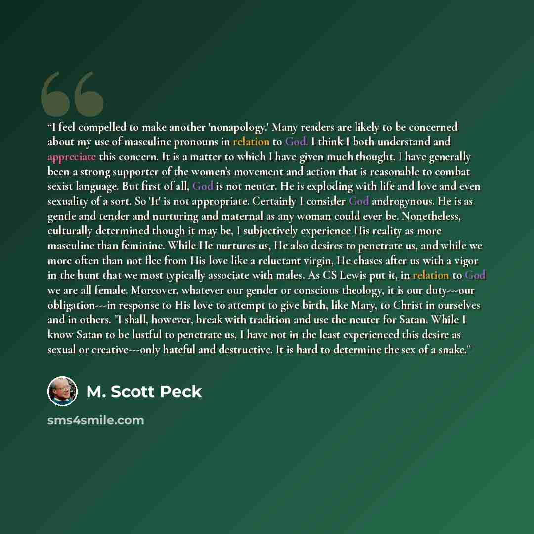 “I feel compelled to make another 'nonapology.' Many readers are likely to be concerned about my use of masculine pronouns in relation to God. I think I both understand and appreciate this concern. It is a matter to which I have given much thought. I have generally been a strong supporter of the…” quote by M. Scott Peck