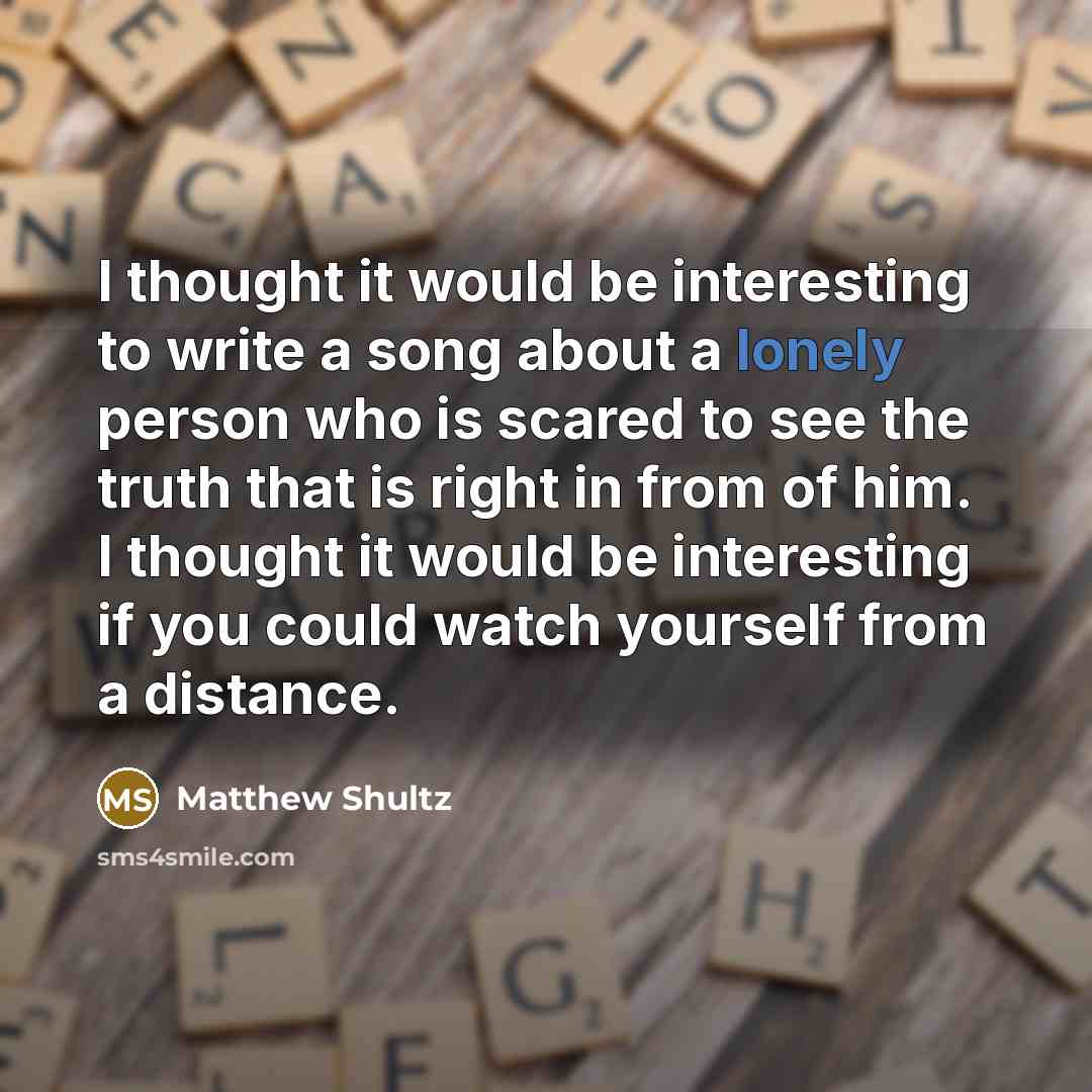 “I thought it would be interesting to write a song about a lonely person who is scared to see the truth that is right in from of him. I thought it would be interesting if you could watch yourself from a distance.” quote by Matthew Shultz