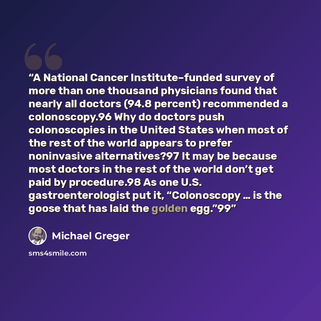 “A National Cancer Institute–funded survey of more than one thousand physicians found that nearly all doctors (94.8 percent) recommended a colonoscopy.96 Why do doctors push colonoscopies in the United States when most of the rest of the world appears to prefer noninvasive alternatives?97 It may be…” quote by Michael Greger