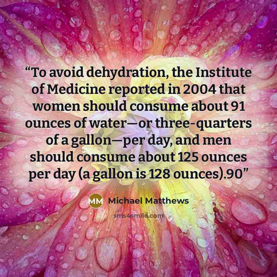 “To avoid dehydration, the Institute of Medicine reported in 2004 that women should consume about 91 ounces of water—or three-quarters of a gallon—per day, and men should consume about 125 ounces per day (a gallon is 128 ounces).90” quote by Michael Matthews