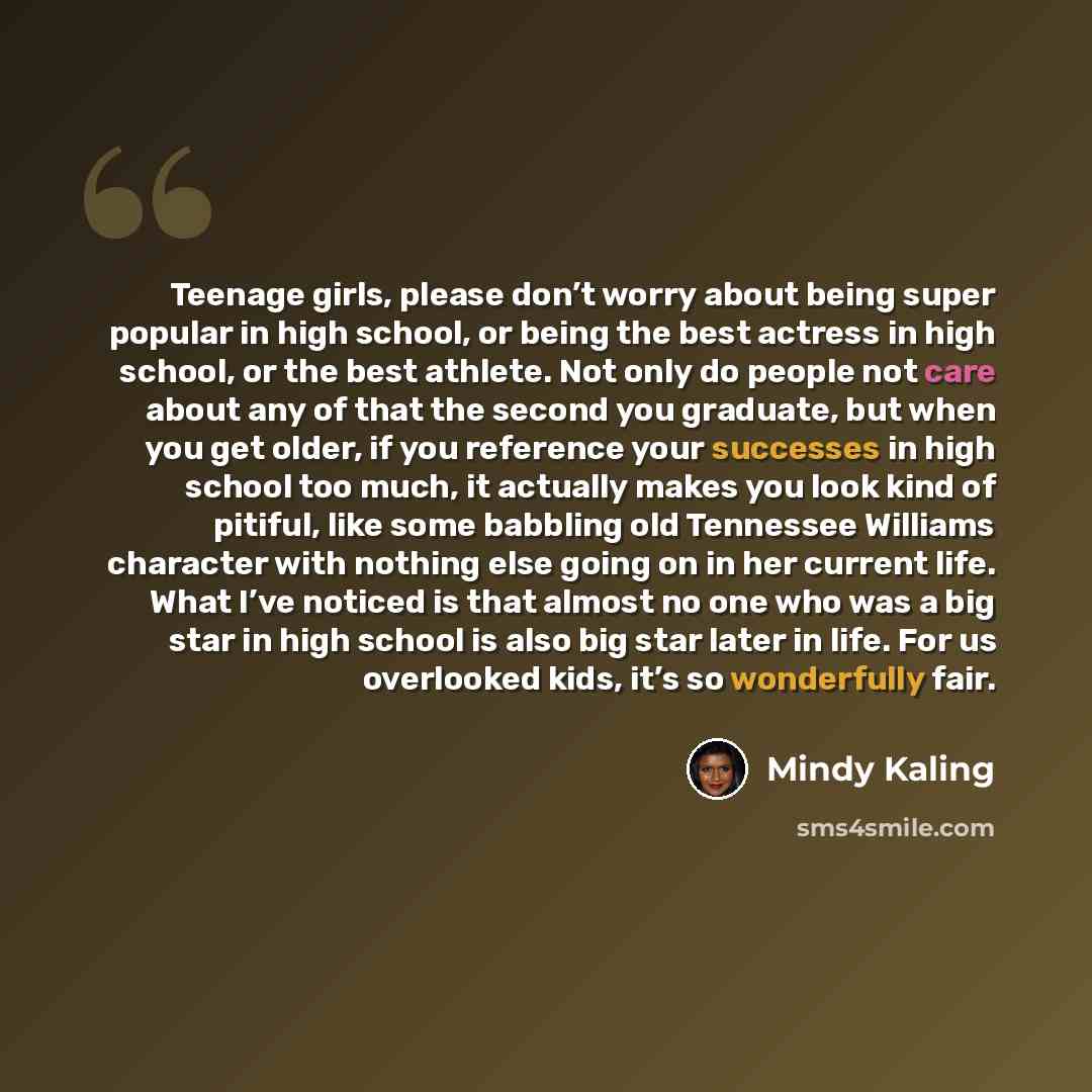 “Teenage girls, please don’t worry about being super popular in high school, or being the best actress in high school, or the best athlete. Not only do people not care about any of that the second you graduate, but when you get older, if you reference your successes in high school too much, it…” quote by Mindy Kaling