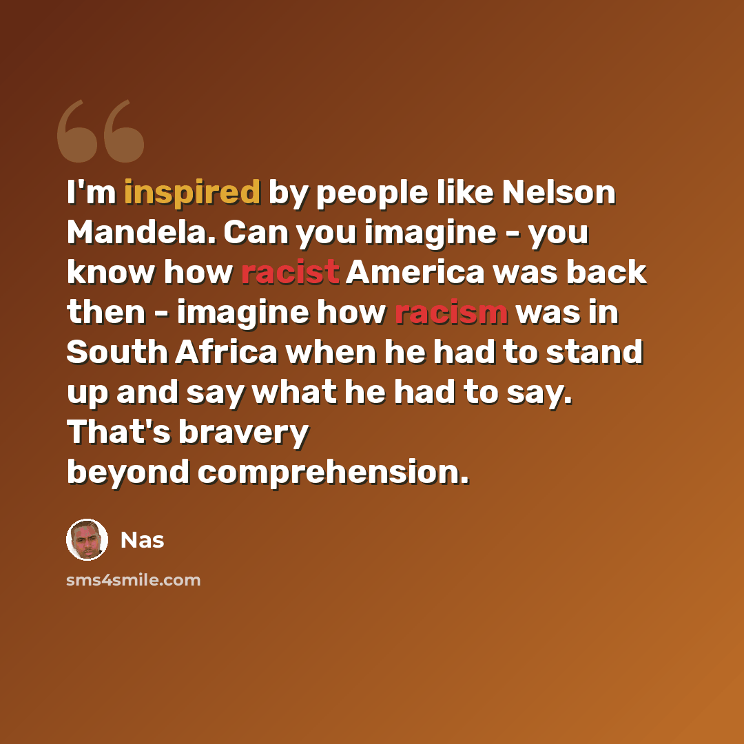 “I'm inspired by people like Nelson Mandela. Can you imagine - you know how racist America was back then - imagine how racism was in South Africa when he had to stand up and say what he had to say. That's bravery beyond comprehension.” quote by Nas