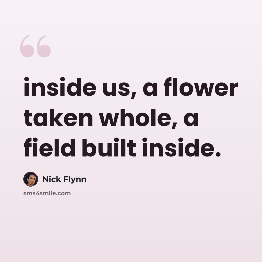“inside us, a flower taken whole, a field built inside.” quote by Nick Flynn
