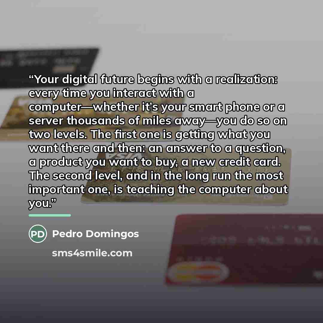 “Your digital future begins with a realization: every time you interact with a computer—whether it’s your smart phone or a server thousands of miles away—you do so on two levels. The first one is getting what you want there and then: an answer to a question, a product you want to buy, a new credit…” quote by Pedro Domingos