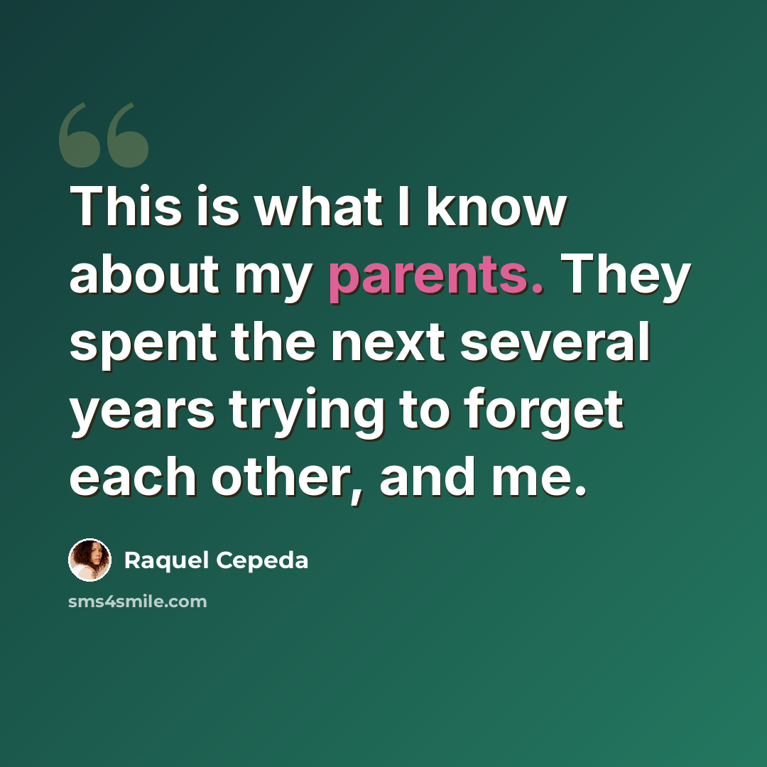 “This is what I know about my parents. They spent the next several years trying to forget each other, and me.” quote by Raquel Cepeda