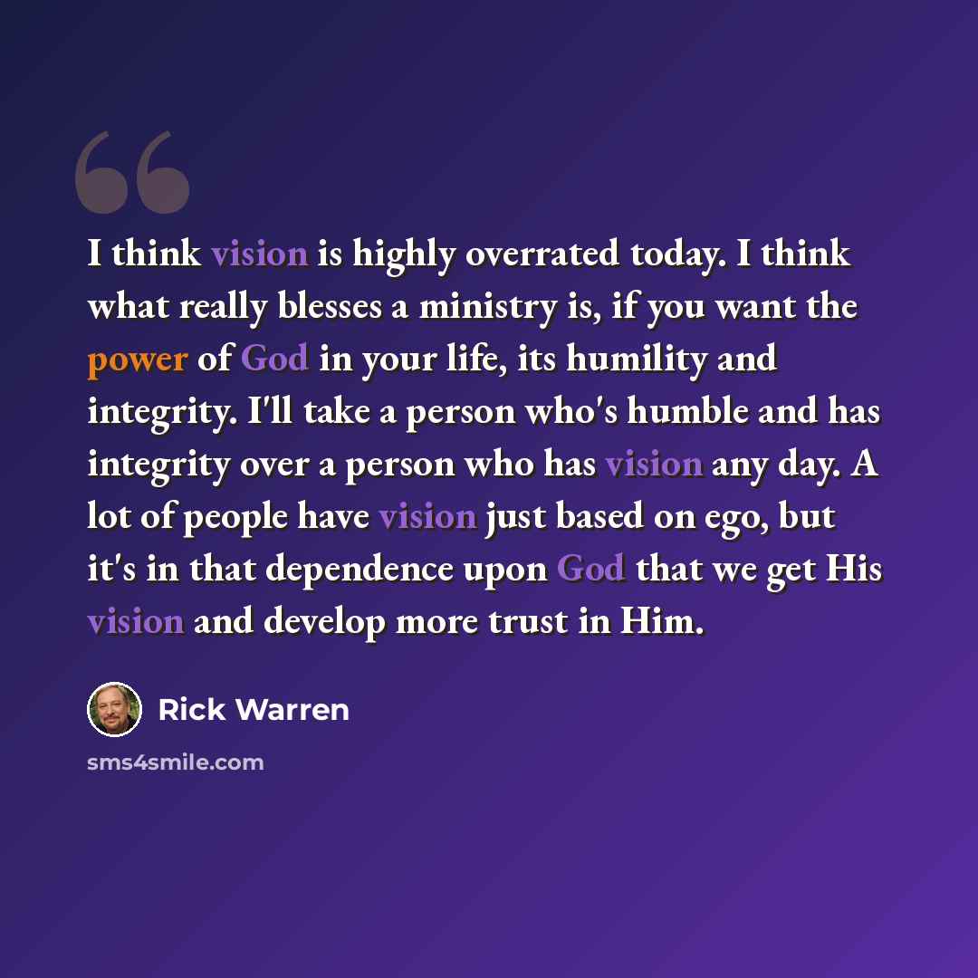 “I think vision is highly overrated today. I think what really blesses a ministry is, if you want the power of God in your life, its humility and integrity. I'll take a person who's humble and has integrity over a person who has vision any day. A lot of people have vision just based on ego, but…” quote by Rick Warren