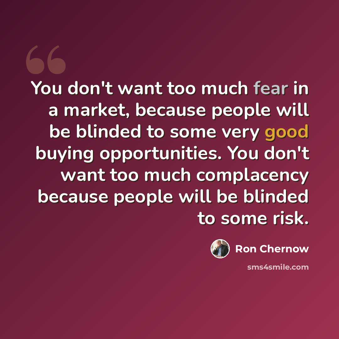 “You don't want too much fear in a market, because people will be blinded to some very good buying opportunities. You don't want too much complacency because people will be blinded to some risk.” quote by Ron Chernow
