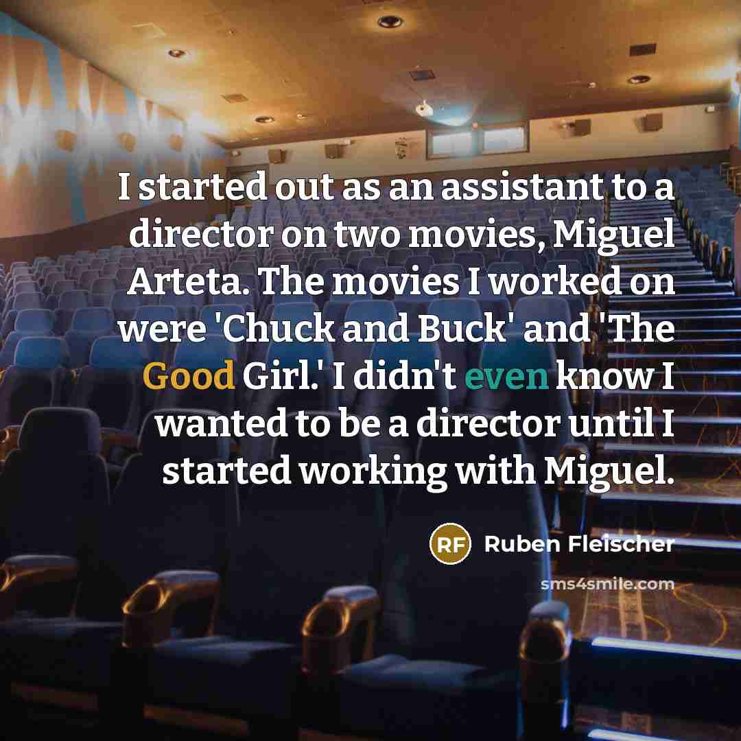 “I started out as an assistant to a director on two movies, Miguel Arteta. The movies I worked on were 'Chuck and Buck' and 'The Good Girl.' I didn't even know I wanted to be a director until I started working with Miguel.” quote by Ruben Fleischer