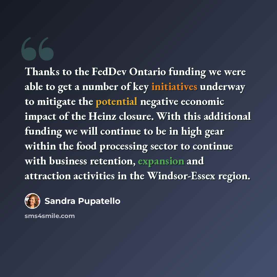 “Thanks to the FedDev Ontario funding we were able to get a number of key initiatives underway to mitigate the potential negative economic impact of the Heinz closure. With this additional funding we will continue to be in high gear within the food processing sector to continue with business…” quote by Sandra Pupatello