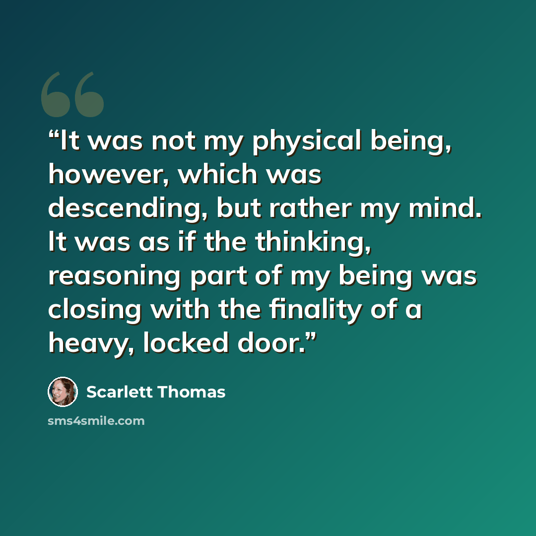 “It was not my physical being, however, which was descending, but rather my mind. It was as if the thinking, reasoning part of my being was closing with the finality of a heavy, locked door.” quote by Scarlett Thomas