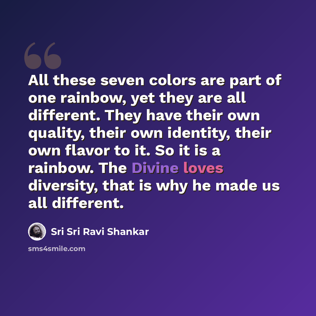 “All these seven colors are part of one rainbow, yet they are all different. They have their own quality, their own identity, their own flavor to it. So it is a rainbow. The Divine loves diversity, that is why he made us all different.” quote by Sri Sri Ravi Shankar