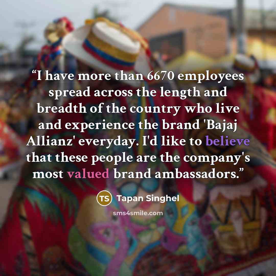 “I have more than 6670 employees spread across the length and breadth of the country who live and experience the brand 'Bajaj Allianz' everyday. I'd like to believe that these people are the company's most valued brand ambassadors.” quote by Tapan Singhel