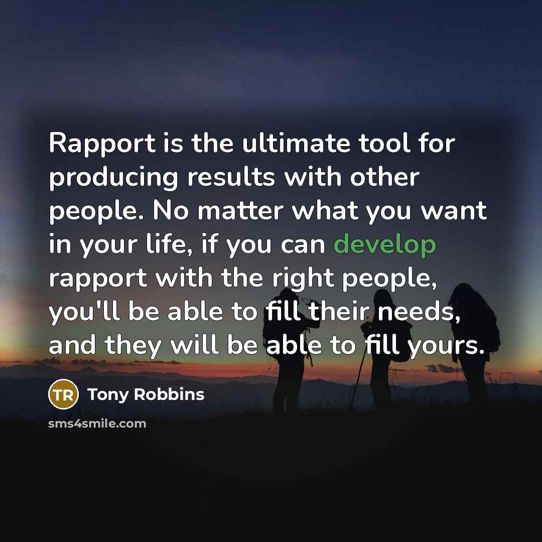 “Rapport is the ultimate tool for producing results with other people. No matter what you want in your life, if you can develop rapport with the right people, you'll be able to fill their needs, and they will be able to fill yours.” quote by Tony Robbins