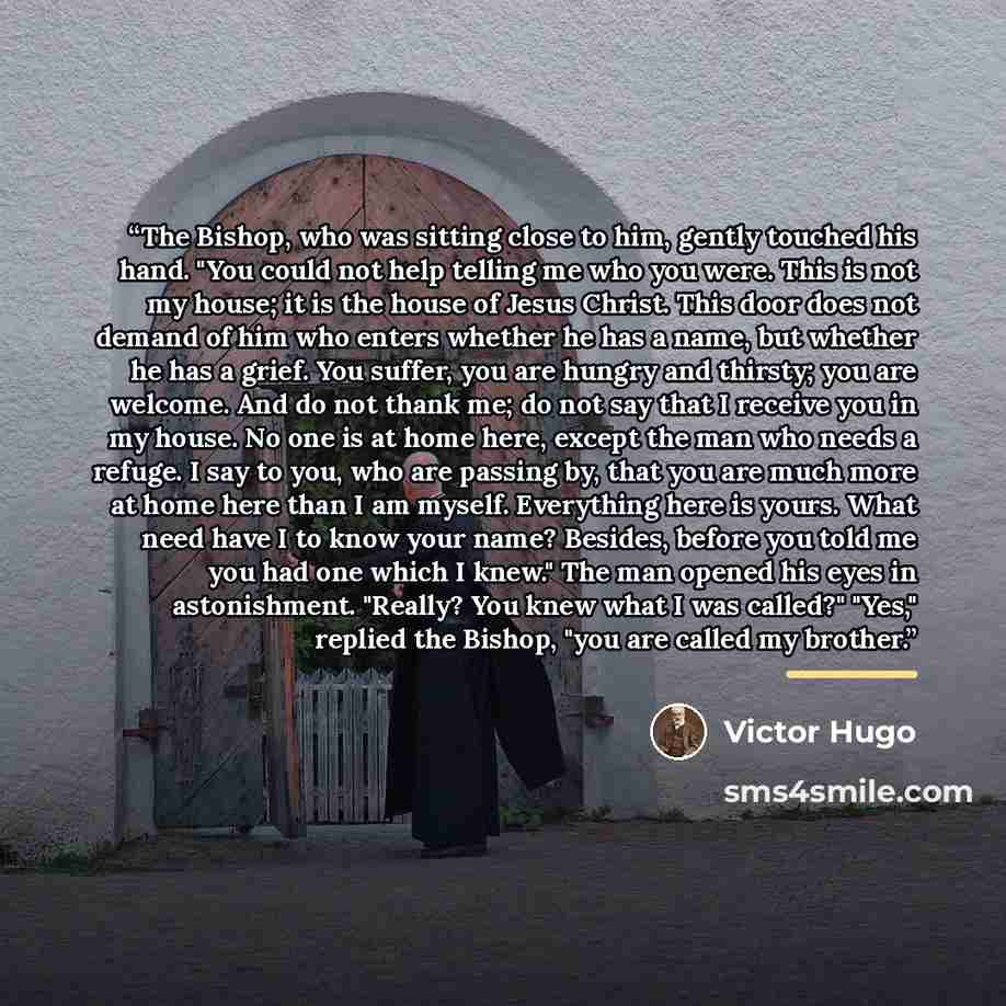 “The Bishop, who was sitting close to him, gently touched his hand. "You could not help telling me who you were. This is not my house; it is the house of Jesus Christ. This door does not demand of him who enters whether he has a name, but whether he has a grief. You suffer, you are hungry and…” quote by Victor Hugo