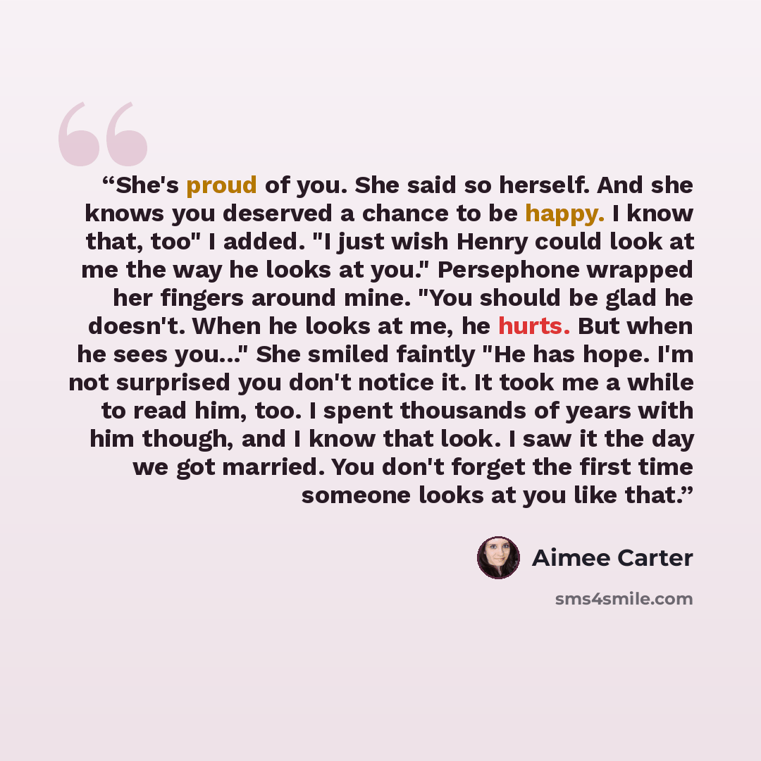 “She's proud of you. She said so herself. And she knows you deserved a chance to be happy. I know that, too" I added. "I just wish Henry could look at me the way he looks at you." Persephone wrapped her fingers around mine. "You should be glad he doesn't. When he looks at me, he hurts. But when he…” quote by Aimee Carter