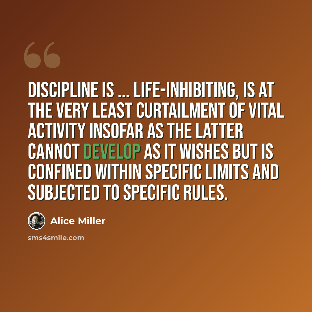 “Discipline is ... life-inhibiting, is at the very least curtailment of vital activity insofar as the latter cannot develop as it wishes but is confined within specific limits and subjected to specific rules.” quote by Alice Miller