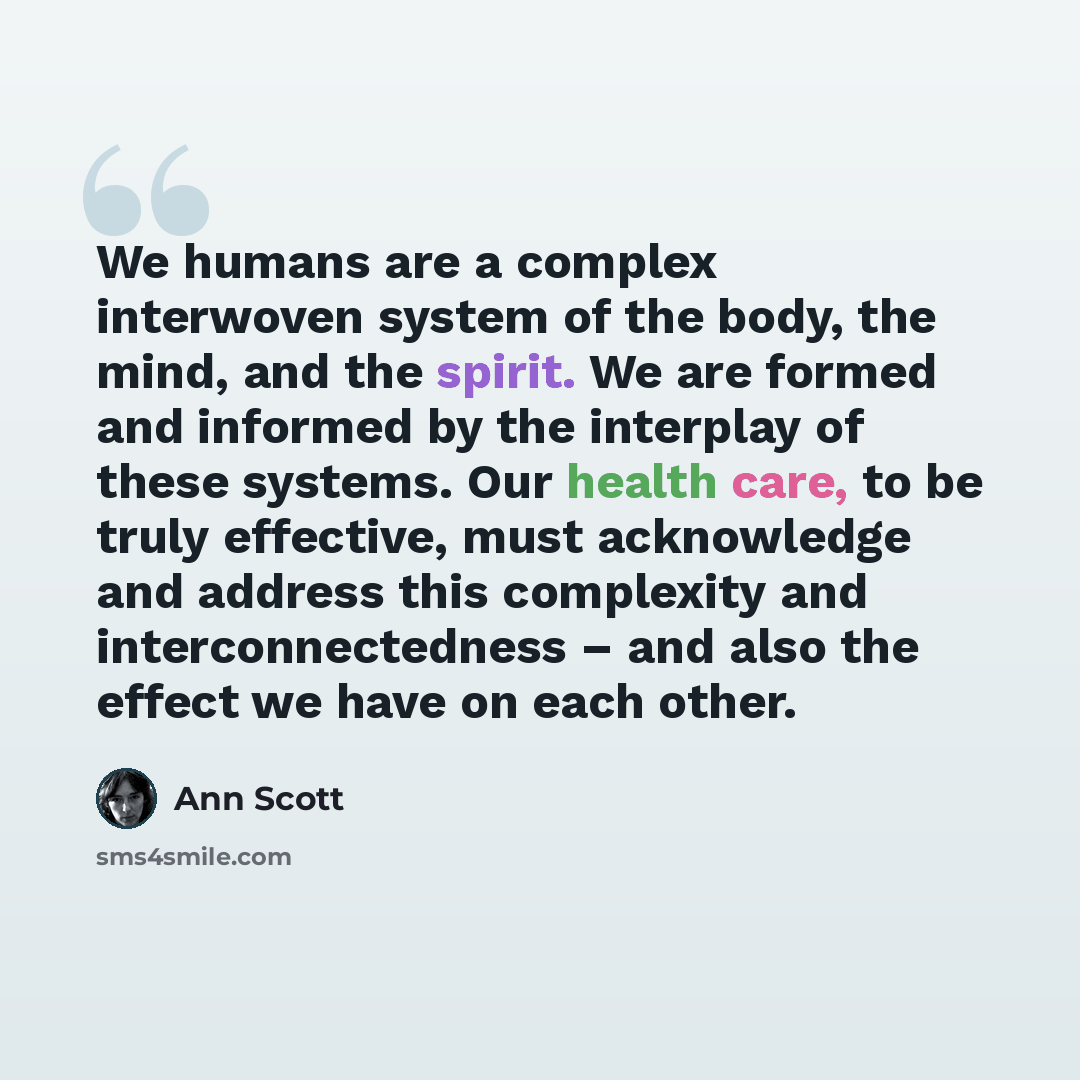 “We humans are a complex interwoven system of the body, the mind, and the spirit. We are formed and informed by the interplay of these systems. Our health care, to be truly effective, must acknowledge and address this complexity and interconnectedness – and also the effect we have on each other.” quote by Ann Scott