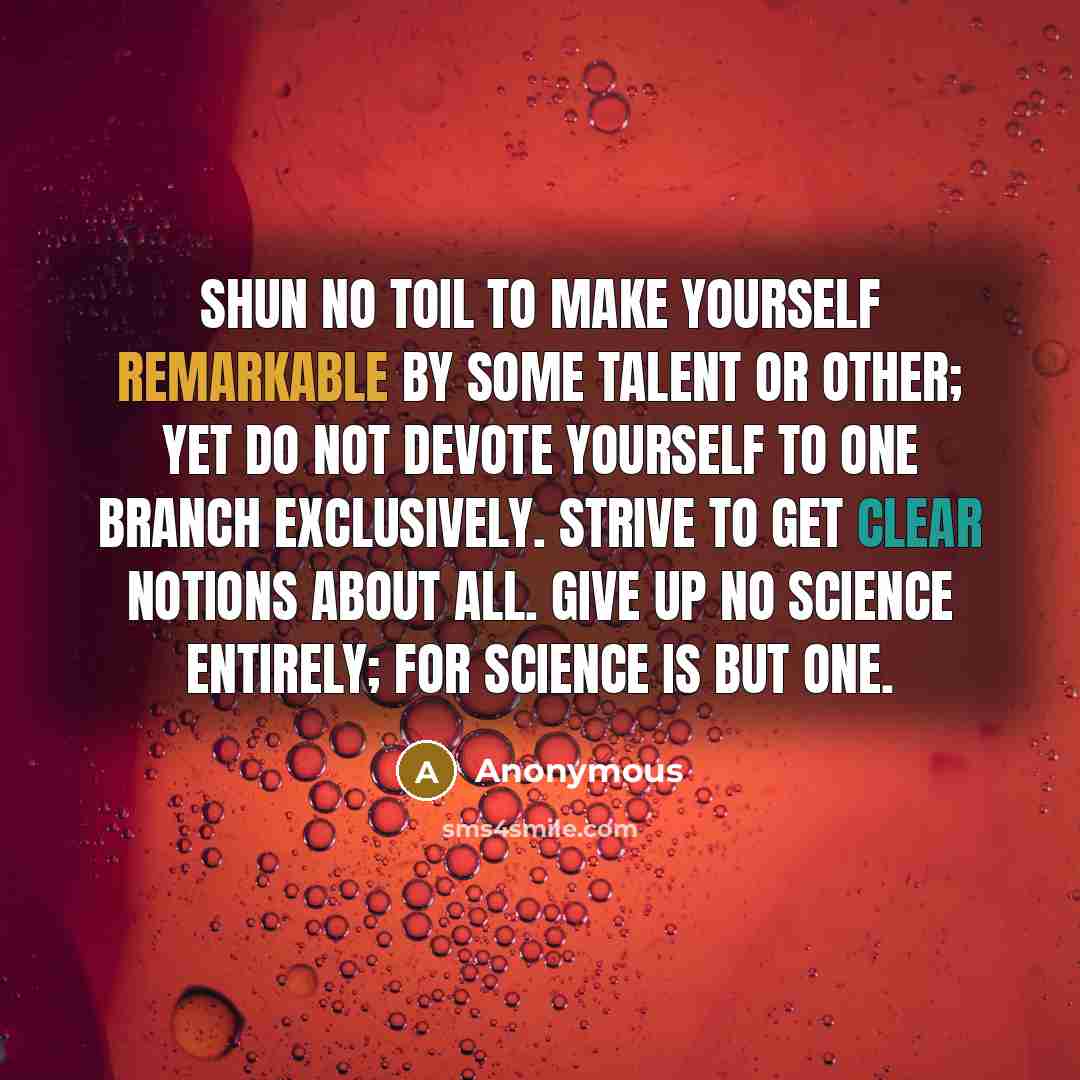 “Shun no toil to make yourself remarkable by some talent or other; yet do not devote yourself to one branch exclusively. Strive to get clear notions about all. Give up no science entirely; for science is but one.” quote by Anonymous