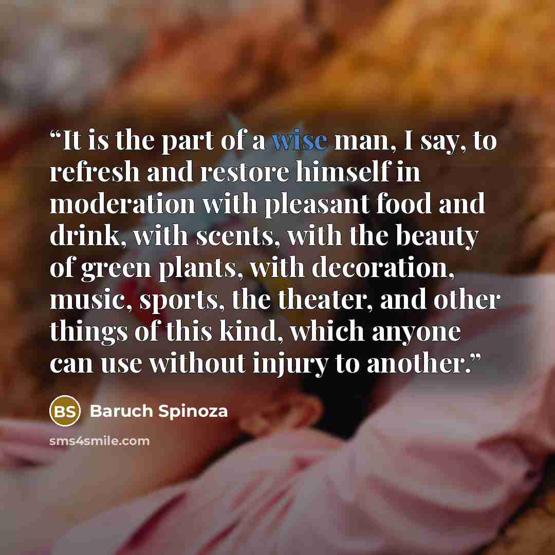 “It is the part of a wise man, I say, to refresh and restore himself in moderation with pleasant food and drink, with scents, with the beauty of green plants, with decoration, music, sports, the theater, and other things of this kind, which anyone can use without injury to another.” quote by Baruch Spinoza