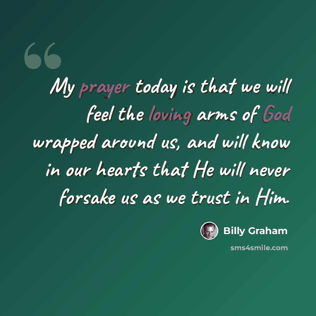 “My prayer today is that we will feel the loving arms of God wrapped around us, and will know in our hearts that He will never forsake us as we trust in Him.” quote by Billy Graham