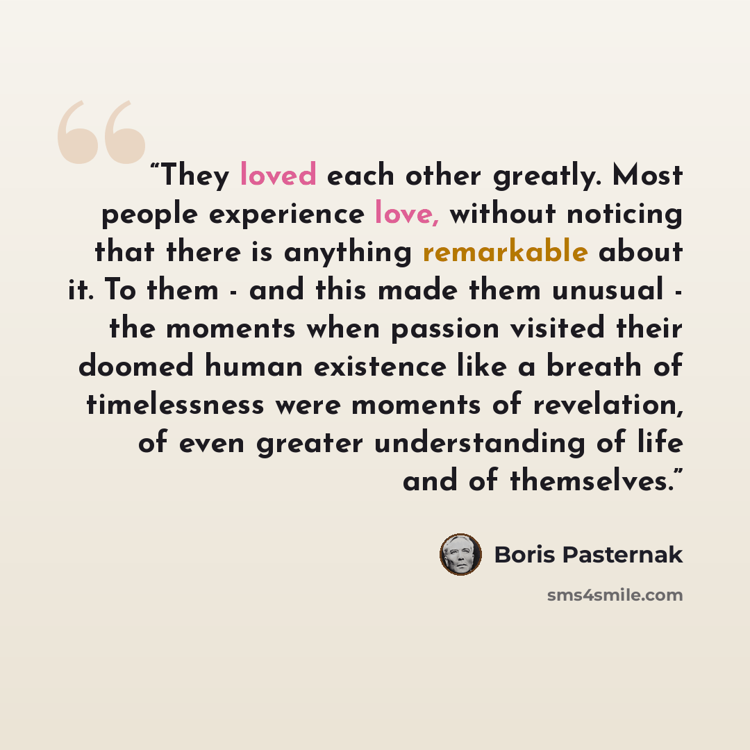 “They loved each other greatly. Most people experience love, without noticing that there is anything remarkable about it. To them - and this made them unusual - the moments when passion visited their doomed human existence like a breath of timelessness were moments of revelation, of even greater…” quote by Boris Pasternak