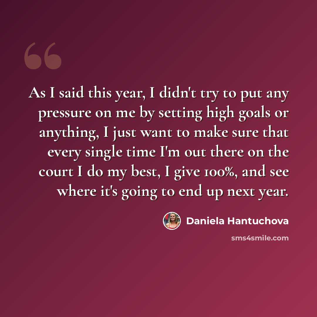 “As I said this year, I didn't try to put any pressure on me by setting high goals or anything, I just want to make sure that every single time I'm out there on the court I do my best, I give 100%, and see where it's going to end up next year.” quote by Daniela Hantuchova