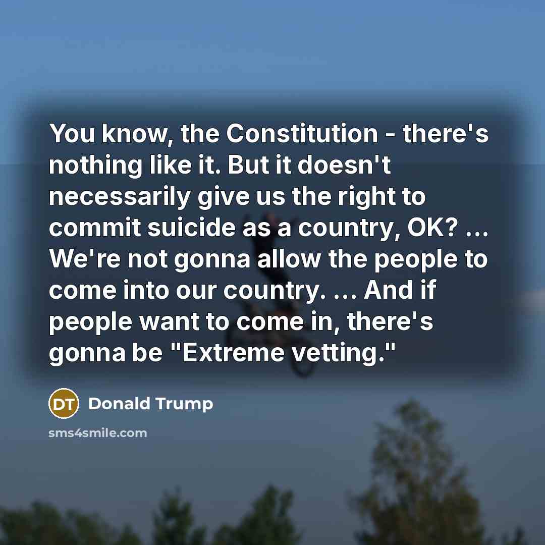 “You know, the Constitution - there's nothing like it. But it doesn't necessarily give us the right to commit suicide as a country, OK? ... We're not gonna allow the people to come into our country. ... And if people want to come in, there's gonna be "Extreme vetting."” quote by Donald Trump