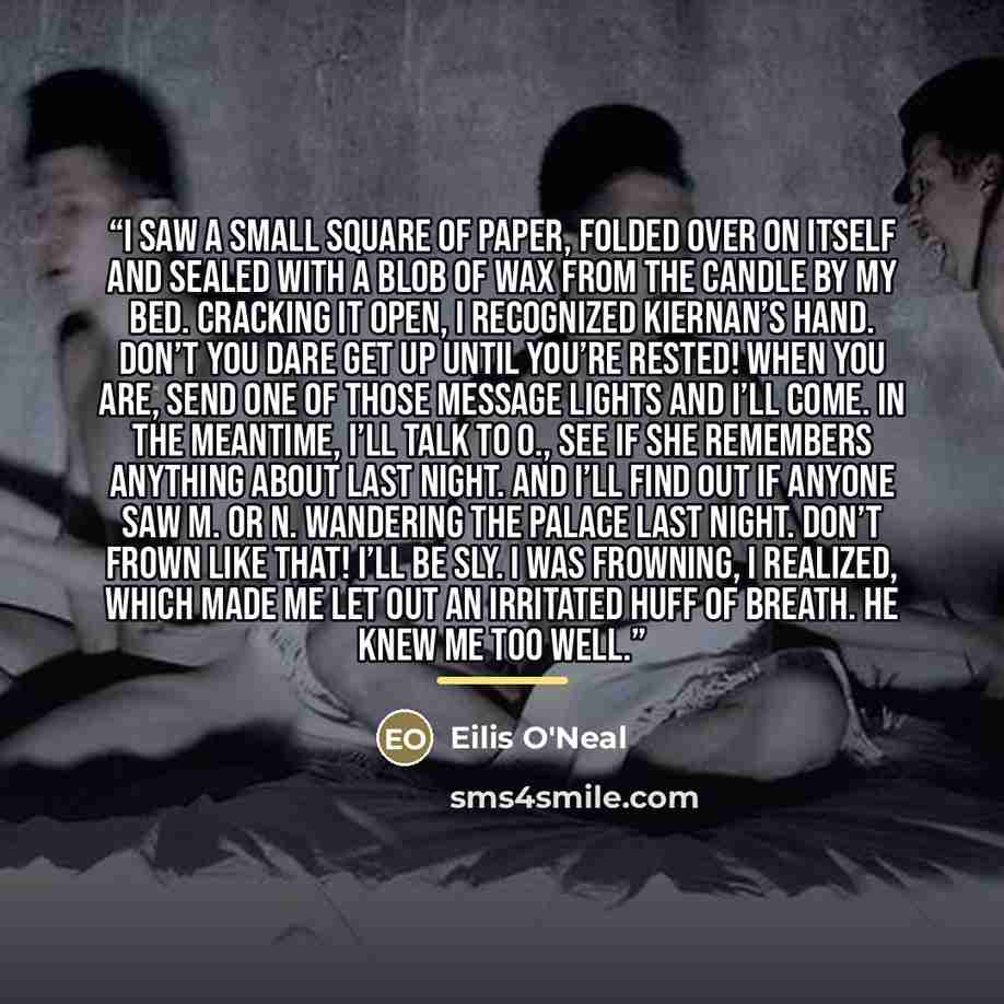 “I saw a small square of paper, folded over on itself and sealed with a blob of wax from the candle by my bed. Cracking it open, I recognized Kiernan’s hand. Don’t you dare get up until you’re rested! When you are, send one of those message lights and I’ll come. In the meantime, I’ll talk to O…” quote by Eilis O'Neal