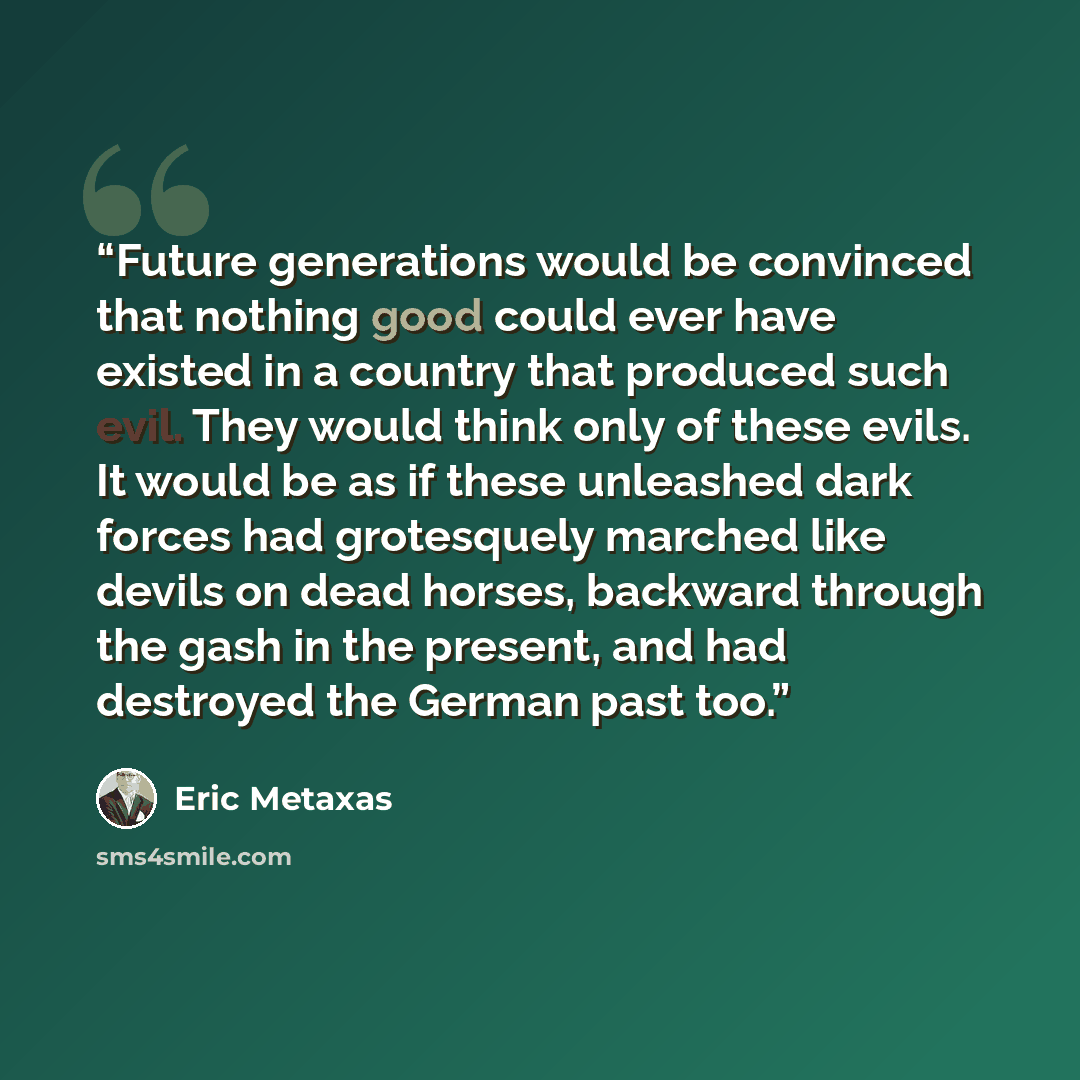 “Future generations would be convinced that nothing good could ever have existed in a country that produced such evil. They would think only of these evils. It would be as if these unleashed dark forces had grotesquely marched like devils on dead horses, backward through the gash in the present…” quote by Eric Metaxas