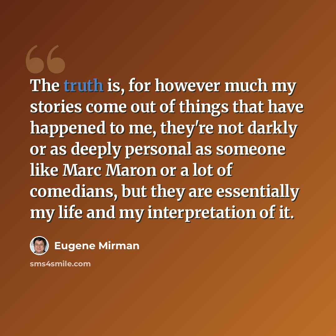 “The truth is, for however much my stories come out of things that have happened to me, they're not darkly or as deeply personal as someone like Marc Maron or a lot of comedians, but they are essentially my life and my interpretation of it.” quote by Eugene Mirman