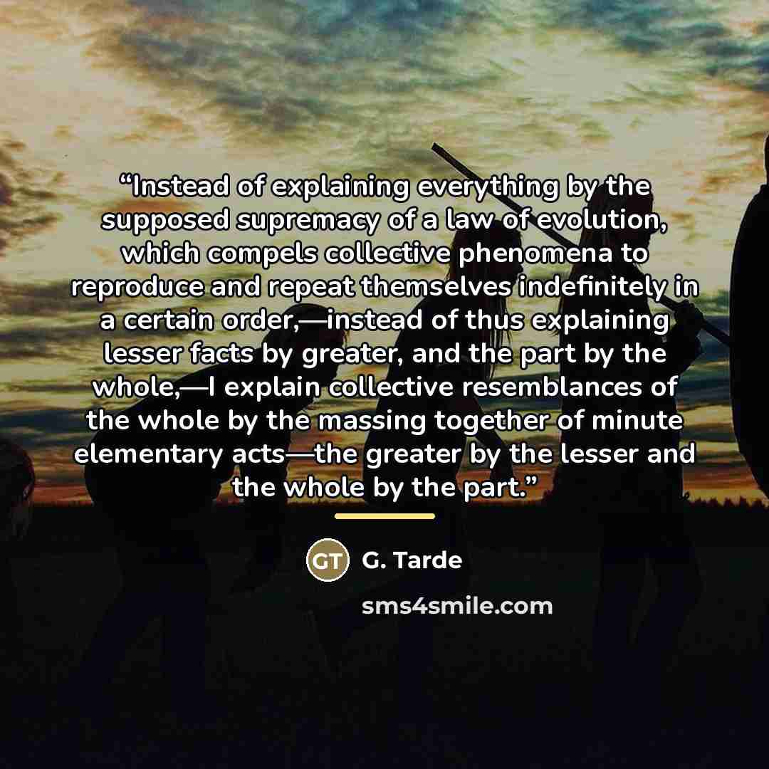 “Instead of explaining everything by the supposed supremacy of a law of evolution, which compels collective phenomena to reproduce and repeat themselves indefinitely in a certain order,—instead of thus explaining lesser facts by greater, and the part by the whole,—I explain collective resemblances…” quote by Anonymous
