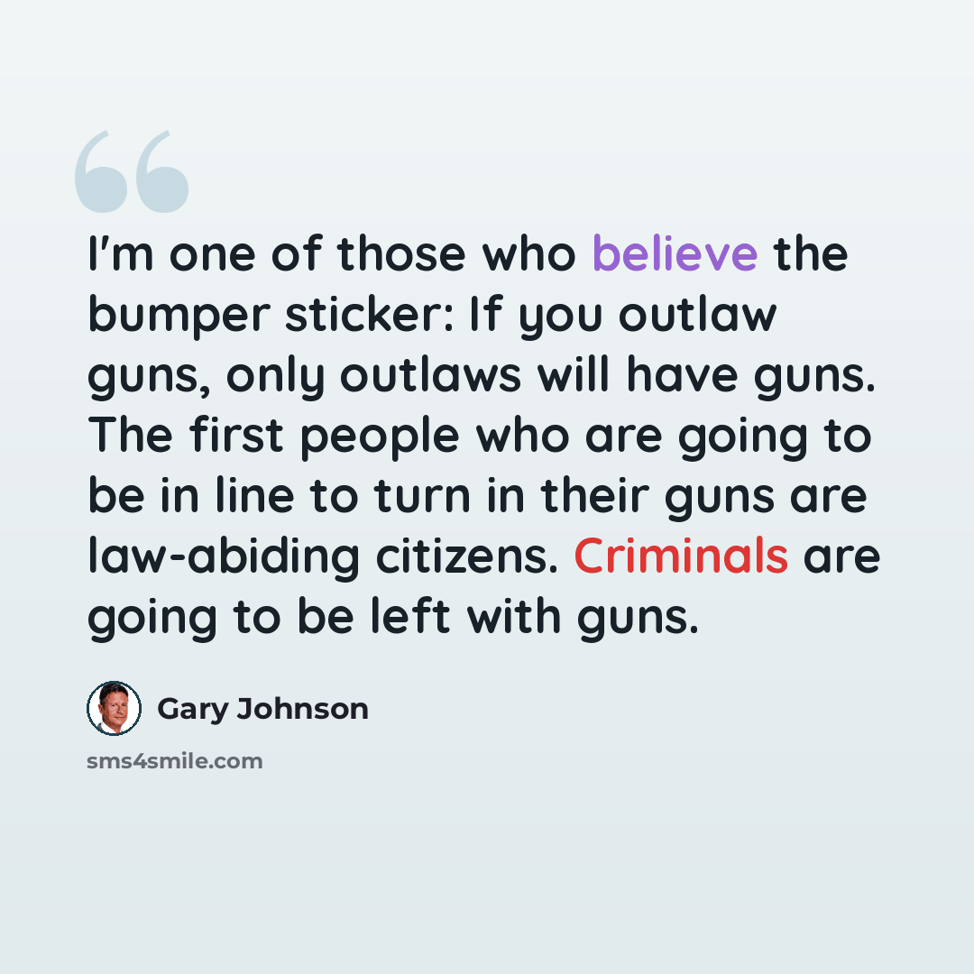 “I'm one of those who believe the bumper sticker: If you outlaw guns, only outlaws will have guns. The first people who are going to be in line to turn in their guns are law-abiding citizens. Criminals are going to be left with guns.” quote by Gary Johnson