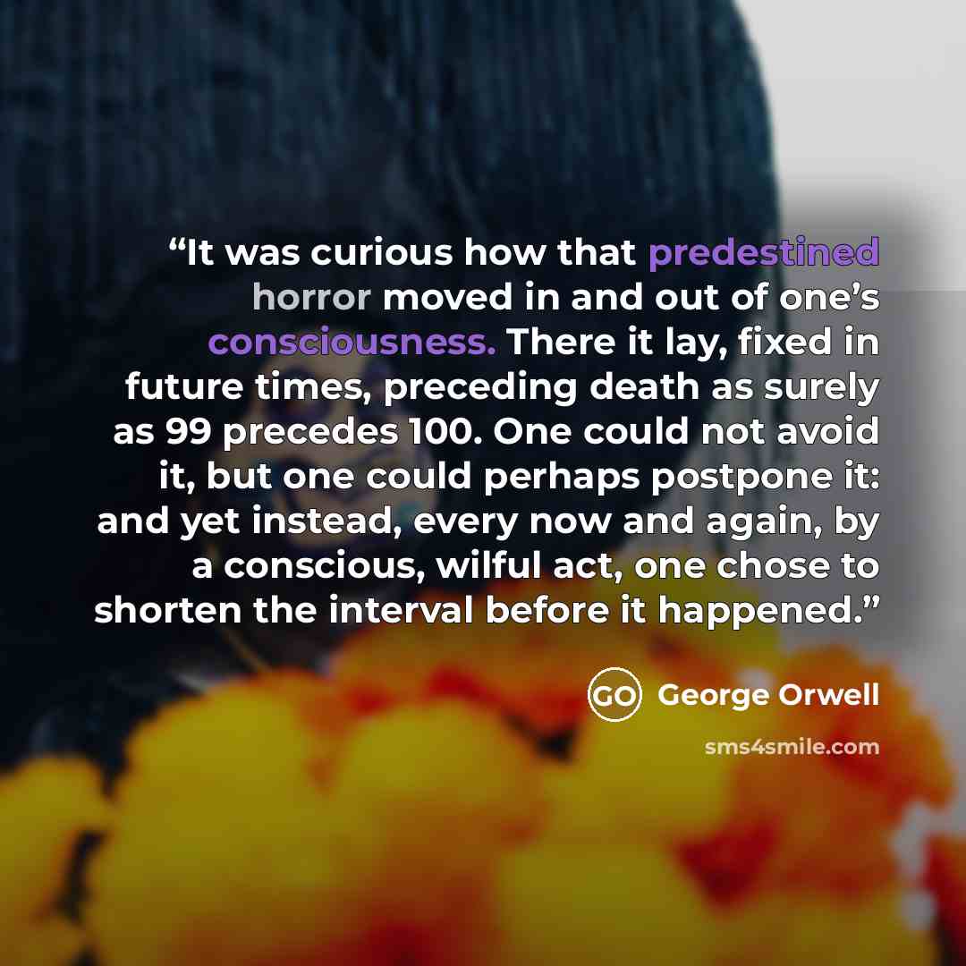 “It was curious how that predestined horror moved in and out of one’s consciousness. There it lay, fixed in future times, preceding death as surely as 99 precedes 100. One could not avoid it, but one could perhaps postpone it: and yet instead, every now and again, by a conscious, wilful act, one…” quote by George Orwell