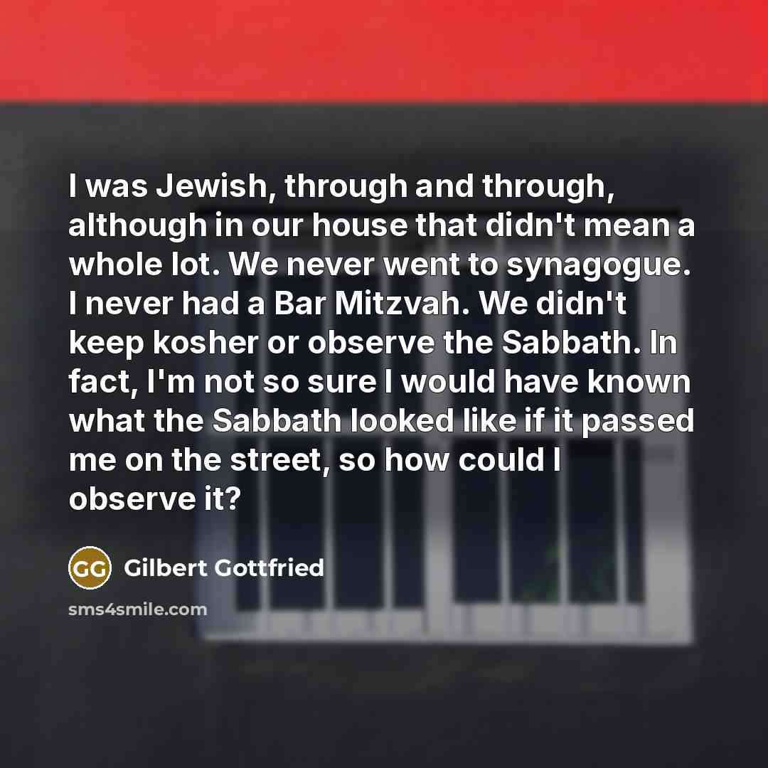 “I was Jewish, through and through, although in our house that didn't mean a whole lot. We never went to synagogue. I never had a Bar Mitzvah. We didn't keep kosher or observe the Sabbath. In fact, I'm not so sure I would have known what the Sabbath looked like if it passed me on the street, so how…” quote by Gilbert Gottfried