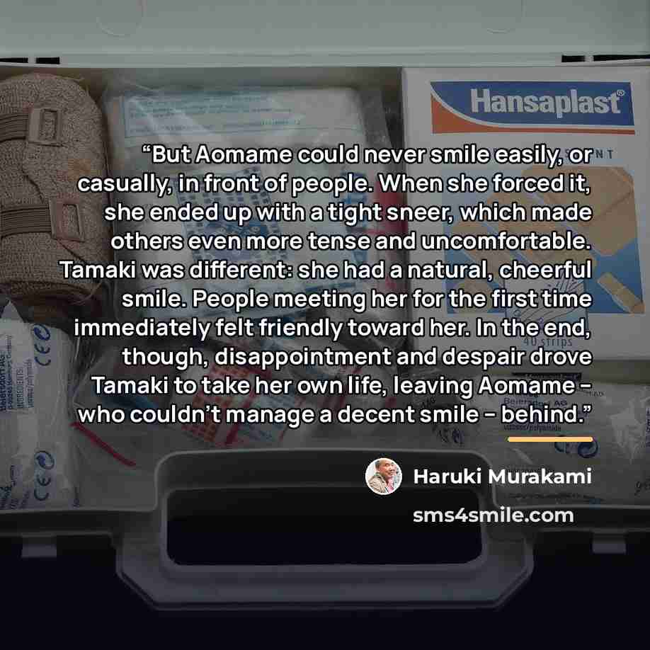 “But Aomame could never smile easily, or casually, in front of people. When she forced it, she ended up with a tight sneer, which made others even more tense and uncomfortable. Tamaki was different: she had a natural, cheerful smile. People meeting her for the first time immediately felt friendly…” quote by Haruki Murakami