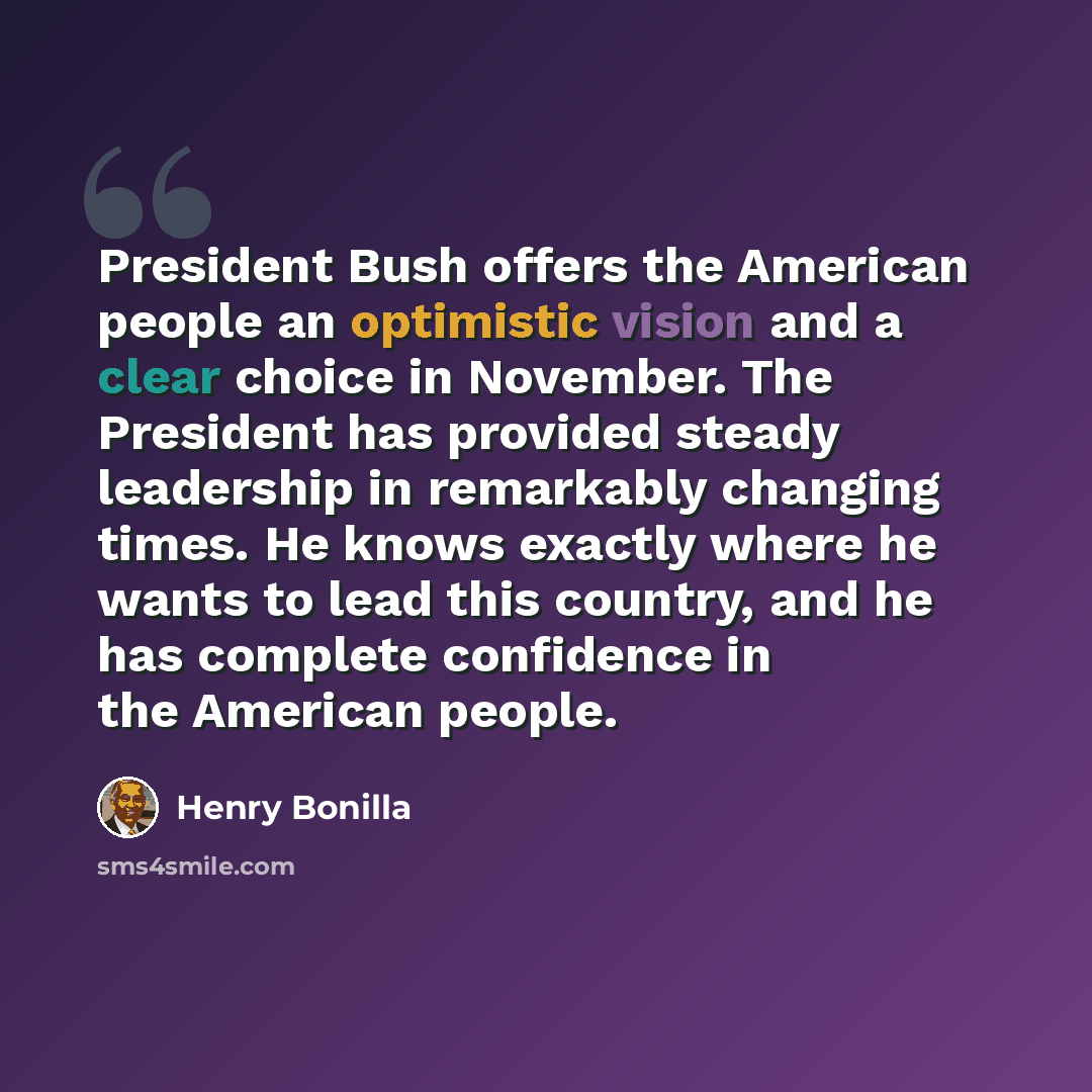 “President Bush offers the American people an optimistic vision and a clear choice in November. The President has provided steady leadership in remarkably changing times. He knows exactly where he wants to lead this country, and he has complete confidence in the American people.” quote by Henry Bonilla