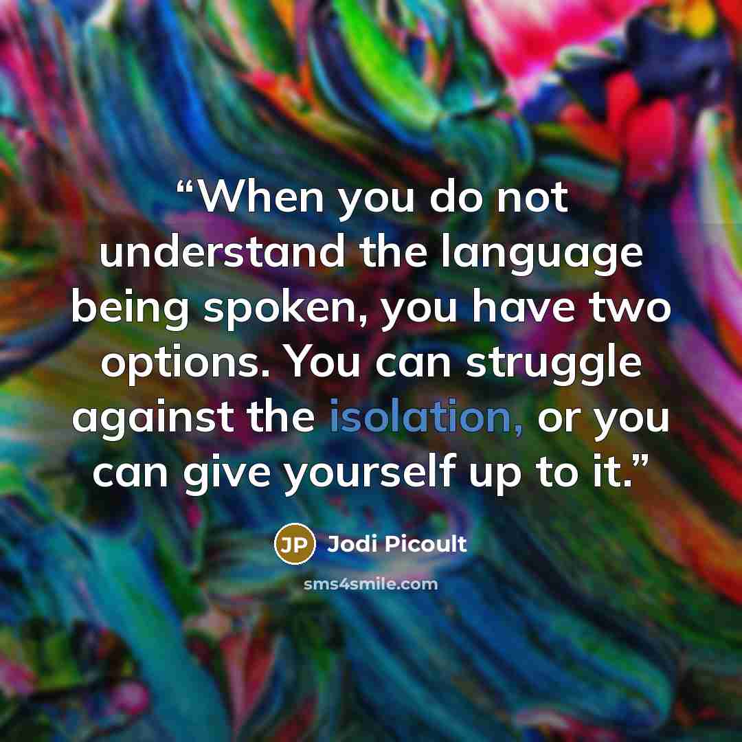 “When you do not understand the language being spoken, you have two options. You can struggle against the isolation, or you can give yourself up to it.” quote by Jodi Picoult