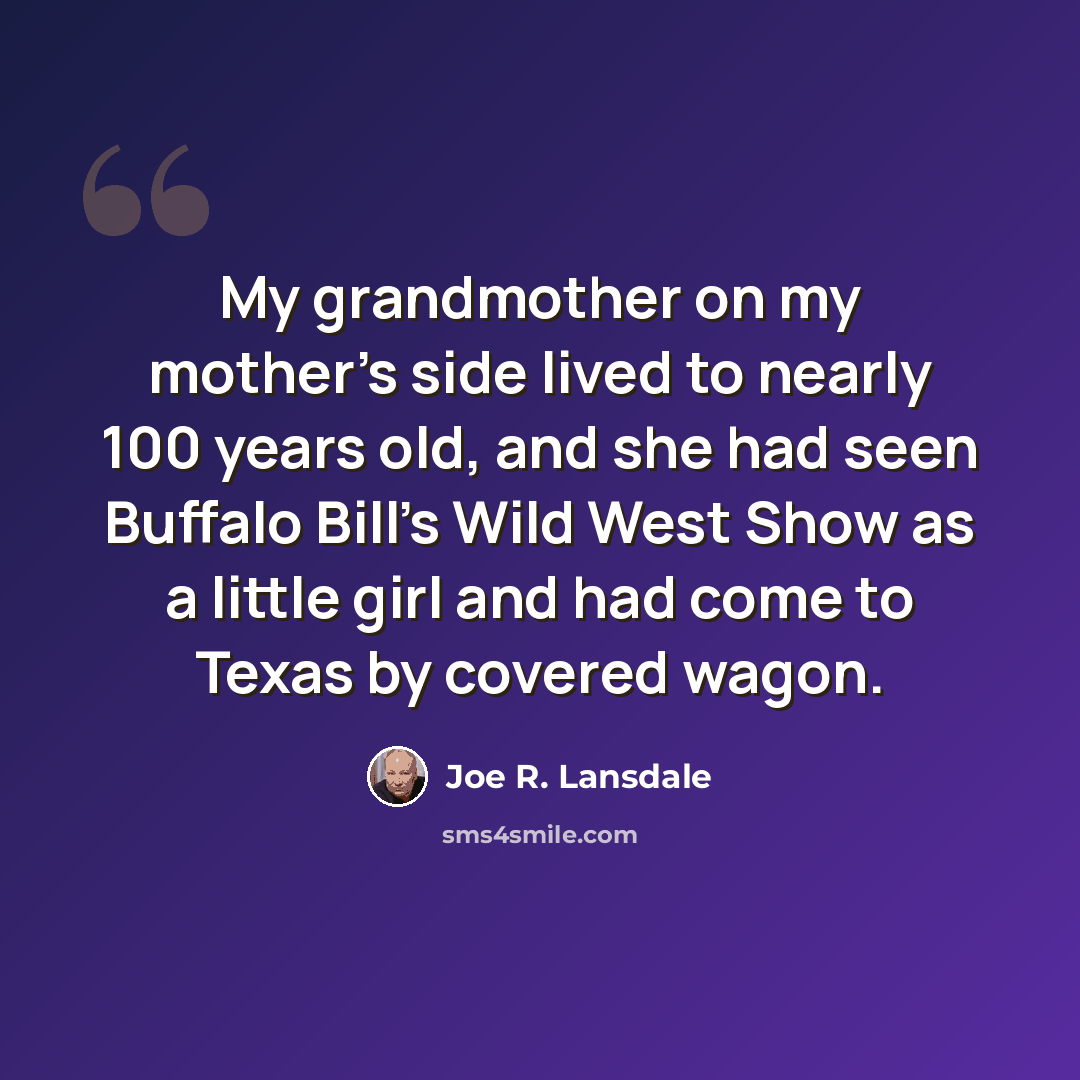 “My grandmother on my mother's side lived to nearly 100 years old, and she had seen Buffalo Bill's Wild West Show as a little girl and had come to Texas by covered wagon.” quote by Joe R. Lansdale