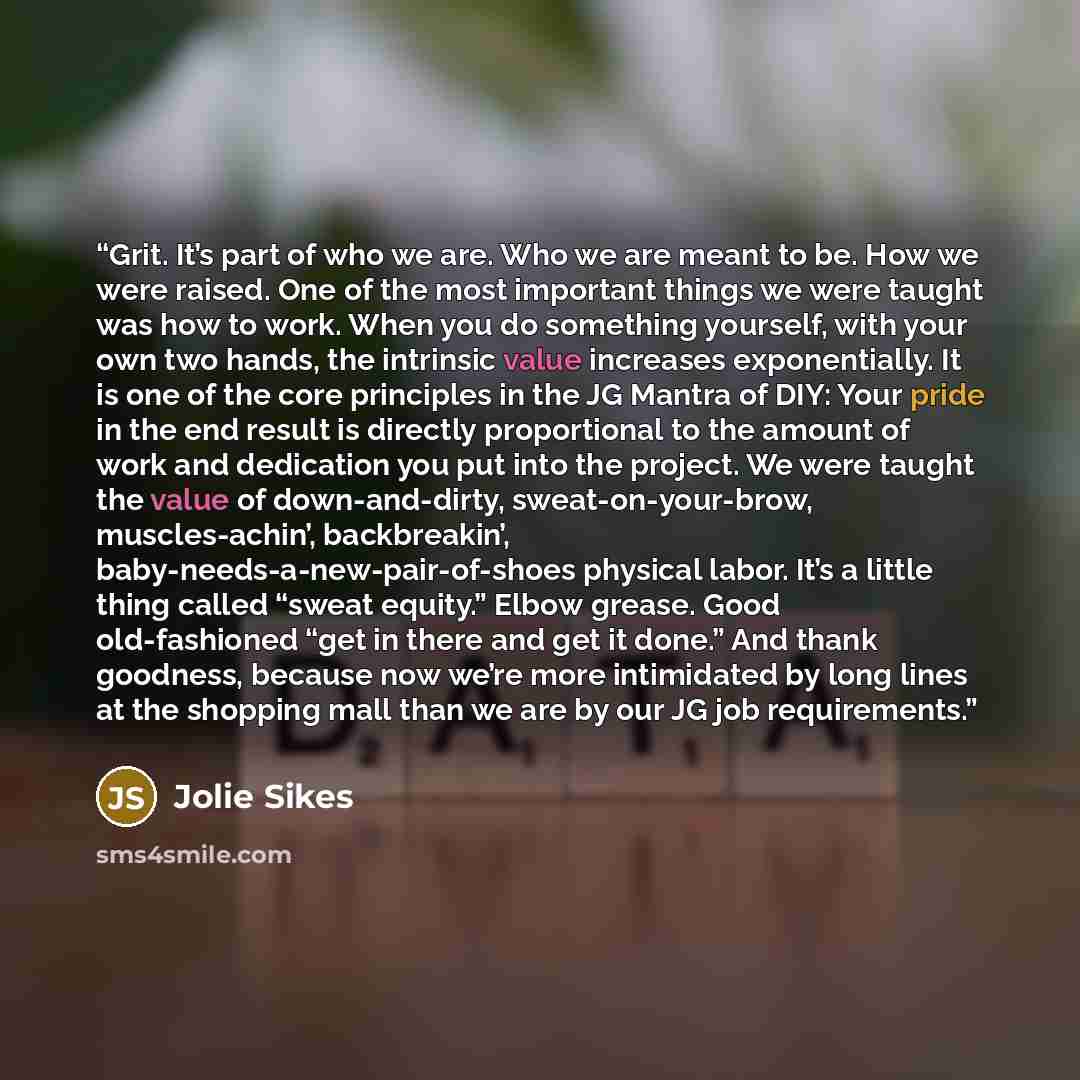 “Grit. It’s part of who we are. Who we are meant to be. How we were raised. One of the most important things we were taught was how to work. When you do something yourself, with your own two hands, the intrinsic value increases exponentially. It is one of the core principles in the JG Mantra of…” quote by Jolie Sikes