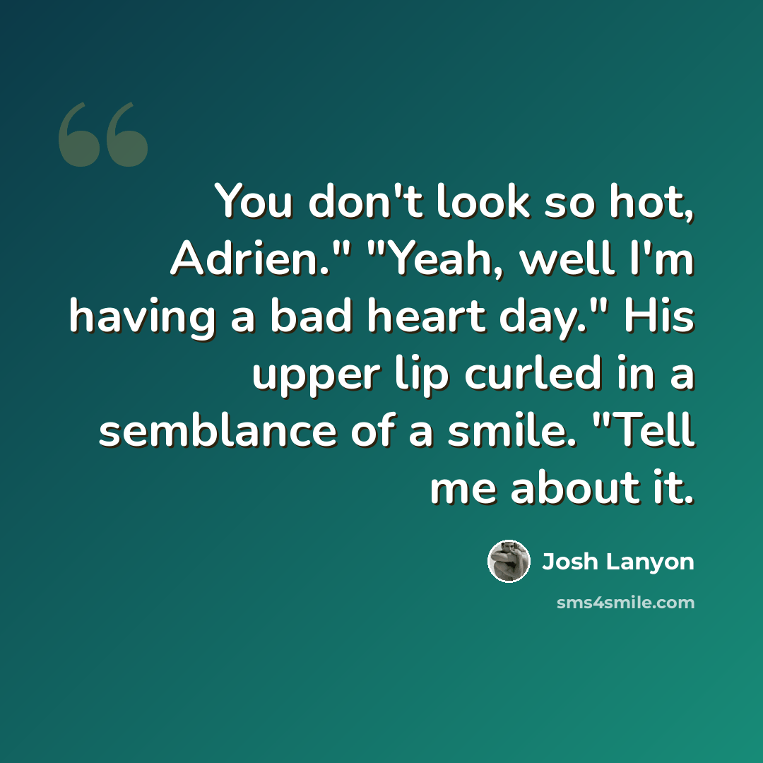 “You don't look so hot, Adrien." "Yeah, well I'm having a bad heart day." His upper lip curled in a semblance of a smile. "Tell me about it.” quote by Josh Lanyon