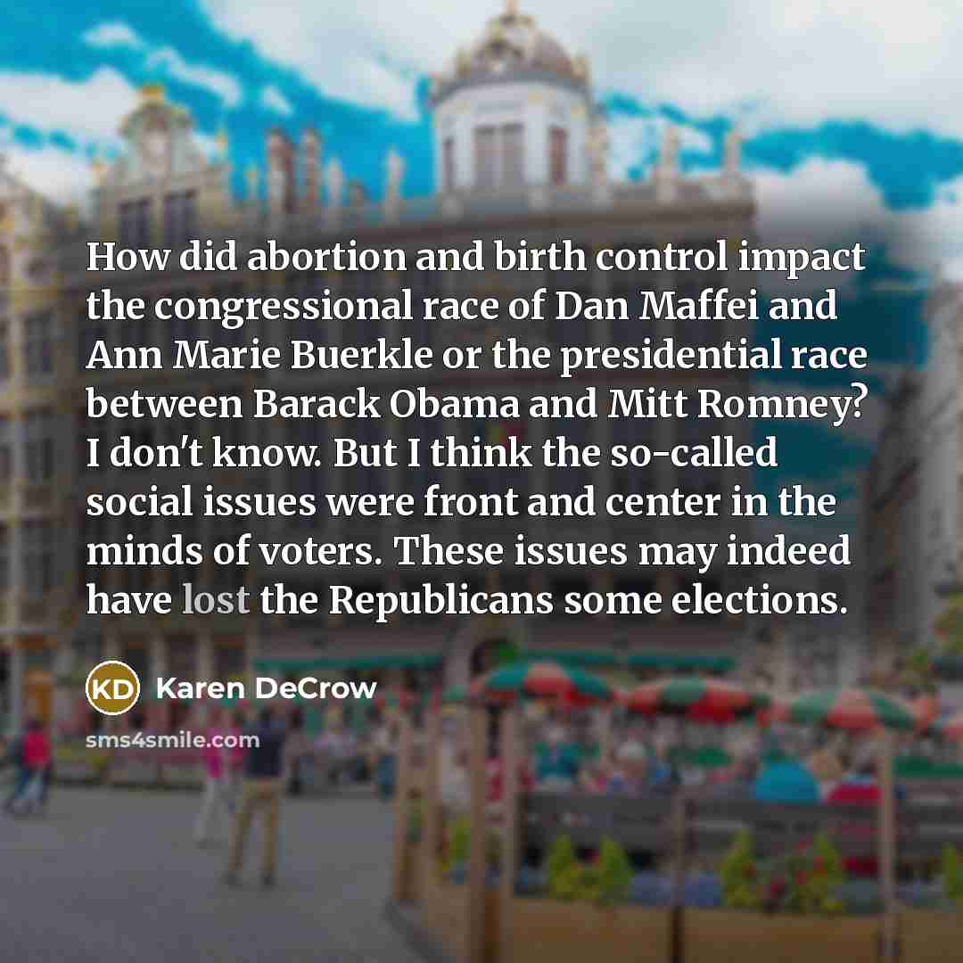 “How did abortion and birth control impact the congressional race of Dan Maffei and Ann Marie Buerkle or the presidential race between Barack Obama and Mitt Romney? I don't know. But I think the so-called social issues were front and center in the minds of voters. These issues may indeed have lost…” quote by Karen DeCrow