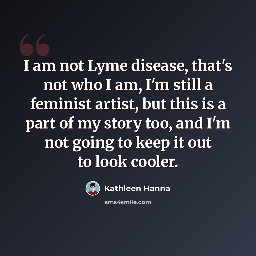 “I am not Lyme disease, that's not who I am, I'm still a feminist artist, but this is a part of my story too, and I'm not going to keep it out to look cooler.” quote by Kathleen Hanna